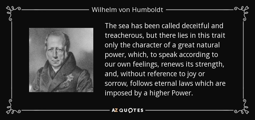 The sea has been called deceitful and treacherous, but there lies in this trait only the character of a great natural power, which, to speak according to our own feelings, renews its strength, and, without reference to joy or sorrow, follows eternal laws which are imposed by a higher Power. - Wilhelm von Humboldt