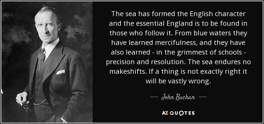 The sea has formed the English character and the essential England is to be found in those who follow it. From blue waters they have learned mercifulness, and they have also learned - in the grimmest of schools - precision and resolution. The sea endures no makeshifts. If a thing is not exactly right it will be vastly wrong. - John Buchan