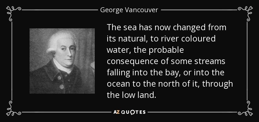The sea has now changed from its natural, to river coloured water, the probable consequence of some streams falling into the bay, or into the ocean to the north of it, through the low land. - George Vancouver