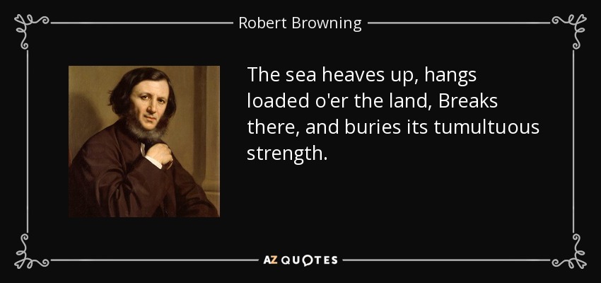 The sea heaves up, hangs loaded o'er the land, Breaks there, and buries its tumultuous strength. - Robert Browning
