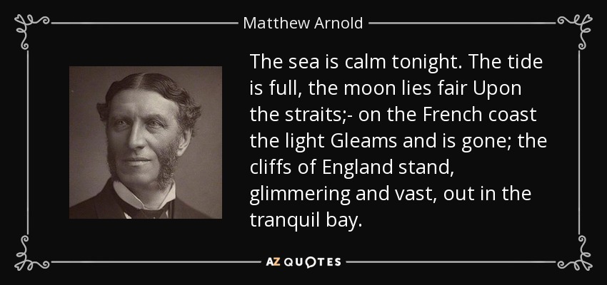 The sea is calm tonight. The tide is full, the moon lies fair Upon the straits;- on the French coast the light Gleams and is gone; the cliffs of England stand, glimmering and vast, out in the tranquil bay. - Matthew Arnold