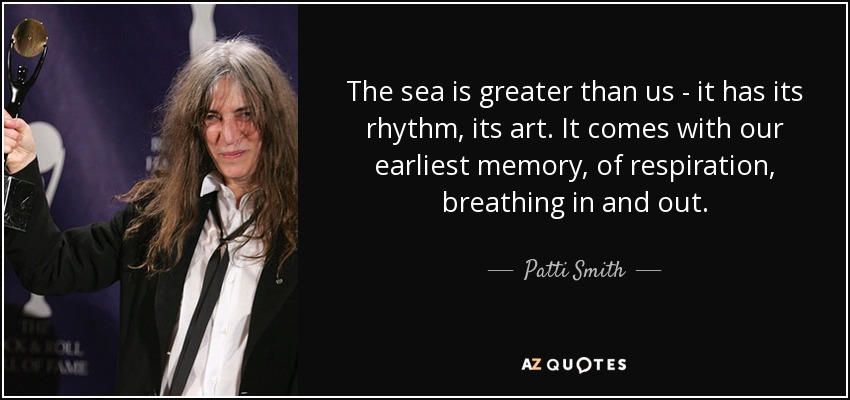 The sea is greater than us - it has its rhythm, its art. It comes with our earliest memory, of respiration, breathing in and out. - Patti Smith
