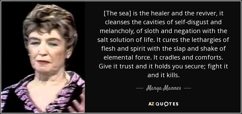 [The sea] is the healer and the reviver, it cleanses the cavities of self-disgust and melancholy, of sloth and negation with the salt solution of life. It cures the lethargies of flesh and spirit with the slap and shake of elemental force. It cradles and comforts. Give it trust and it holds you secure; fight it and it kills. - Marya Mannes