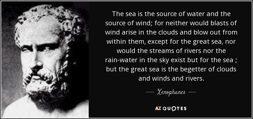 The sea is the source of water and the source of wind; for neither would blasts of wind arise in the clouds and blow out from within them, except for the great sea, nor would the streams of rivers nor the rain-water in the sky exist but for the sea ; but the great sea is the begetter of clouds and winds and rivers. - Xenophanes