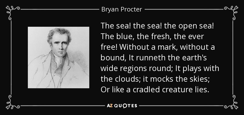 The sea! the sea! the open sea! The blue, the fresh, the ever free! Without a mark, without a bound, It runneth the earth's wide regions round; It plays with the clouds; it mocks the skies; Or like a cradled creature lies. - Bryan Procter