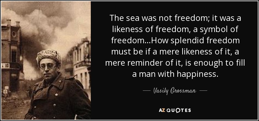 The sea was not freedom; it was a likeness of freedom, a symbol of freedom...How splendid freedom must be if a mere likeness of it, a mere reminder of it, is enough to fill a man with happiness. - Vasily Grossman