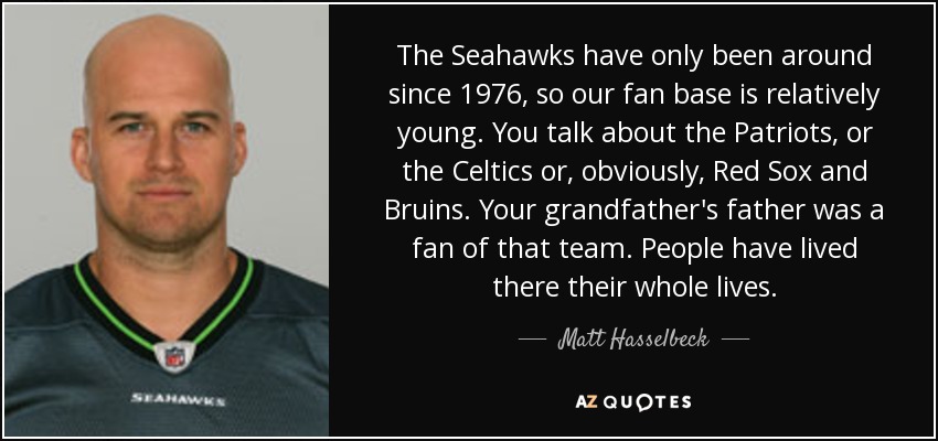 The Seahawks have only been around since 1976, so our fan base is relatively young. You talk about the Patriots, or the Celtics or, obviously, Red Sox and Bruins. Your grandfather's father was a fan of that team. People have lived there their whole lives. - Matt Hasselbeck