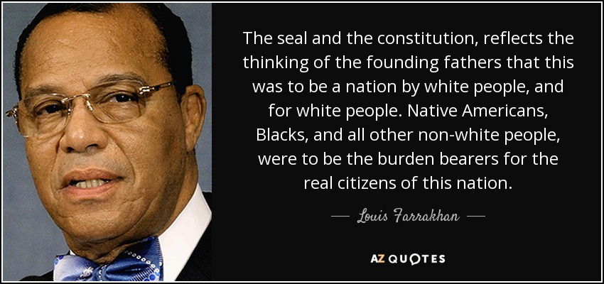 The seal and the constitution, reflects the thinking of the founding fathers that this was to be a nation by white people, and for white people. Native Americans, Blacks, and all other non-white people, were to be the burden bearers for the real citizens of this nation. - Louis Farrakhan