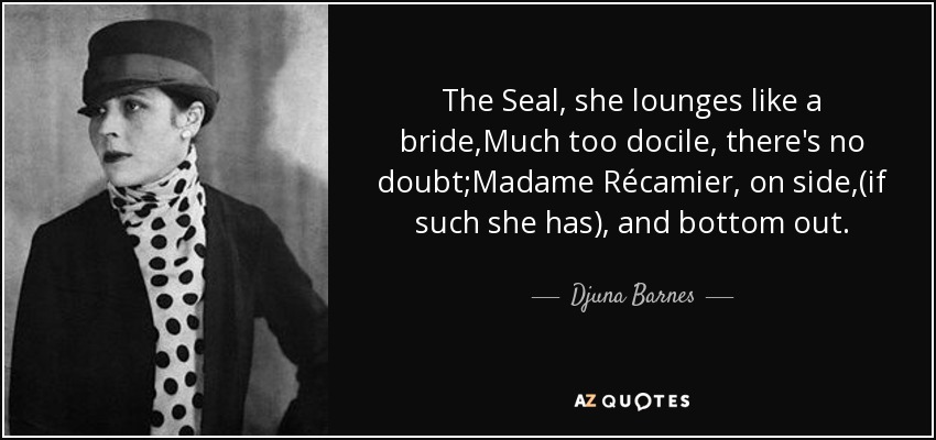 The Seal, she lounges like a bride,Much too docile, there's no doubt;Madame Récamier, on side,(if such she has), and bottom out. - Djuna Barnes
