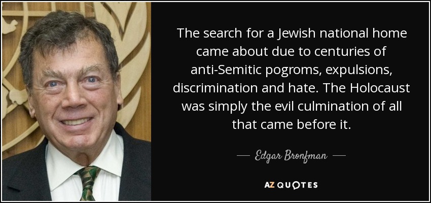 The search for a Jewish national home came about due to centuries of anti-Semitic pogroms, expulsions, discrimination and hate. The Holocaust was simply the evil culmination of all that came before it. - Edgar Bronfman, Sr.