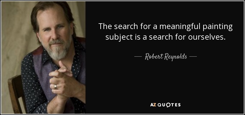 The search for a meaningful painting subject is a search for ourselves. - Robert Reynolds
