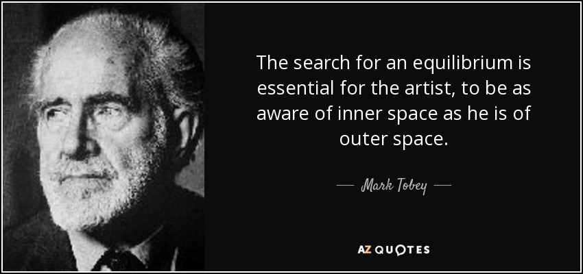 The search for an equilibrium is essential for the artist, to be as aware of inner space as he is of outer space. - Mark Tobey
