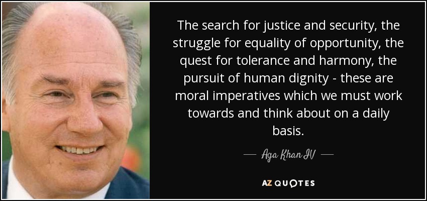 The search for justice and security, the struggle for equality of opportunity, the quest for tolerance and harmony, the pursuit of human dignity - these are moral imperatives which we must work towards and think about on a daily basis. - Aga Khan IV