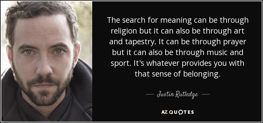 The search for meaning can be through religion but it can also be through art and tapestry. It can be through prayer but it can also be through music and sport. It's whatever provides you with that sense of belonging. - Justin Rutledge
