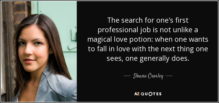 The search for one's first professional job is not unlike a magical love potion: when one wants to fall in love with the next thing one sees, one generally does. - Sloane Crosley