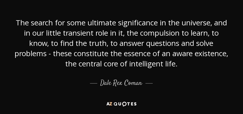 The search for some ultimate significance in the universe, and in our little transient role in it, the compulsion to learn, to know, to find the truth, to answer questions and solve problems - these constitute the essence of an aware existence, the central core of intelligent life. - Dale Rex Coman