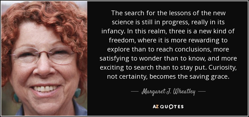 The search for the lessons of the new science is still in progress, really in its infancy. In this realm, three is a new kind of freedom, where it is more rewarding to explore than to reach conclusions, more satisfying to wonder than to know, and more exciting to search than to stay put. Curiosity, not certainty, becomes the saving grace. - Margaret J. Wheatley