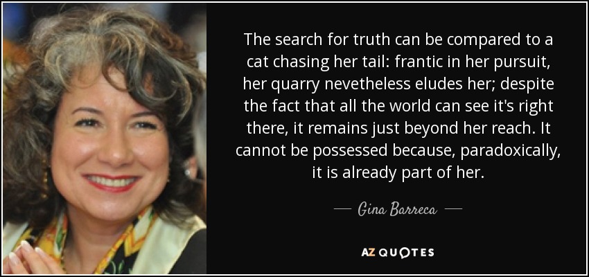 The search for truth can be compared to a cat chasing her tail: frantic in her pursuit, her quarry nevetheless eludes her; despite the fact that all the world can see it's right there, it remains just beyond her reach. It cannot be possessed because, paradoxically, it is already part of her. - Gina Barreca