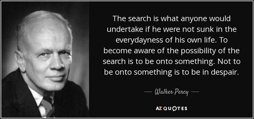 The search is what anyone would undertake if he were not sunk in the everydayness of his own life. To become aware of the possibility of the search is to be onto something. Not to be onto something is to be in despair. - Walker Percy