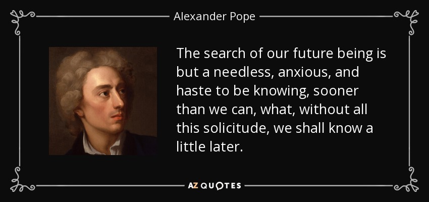The search of our future being is but a needless, anxious, and haste to be knowing, sooner than we can, what, without all this solicitude, we shall know a little later. - Alexander Pope
