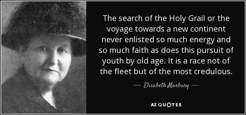 The search of the Holy Grail or the voyage towards a new continent never enlisted so much energy and so much faith as does this pursuit of youth by old age. It is a race not of the fleet but of the most credulous. - Elisabeth Marbury