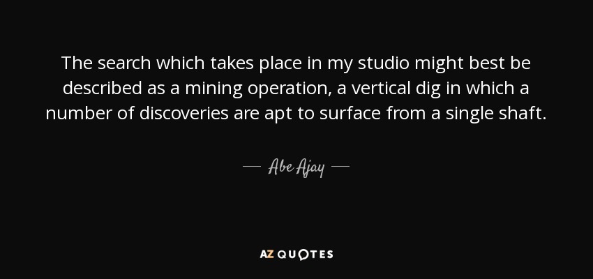 The search which takes place in my studio might best be described as a mining operation, a vertical dig in which a number of discoveries are apt to surface from a single shaft. - Abe Ajay