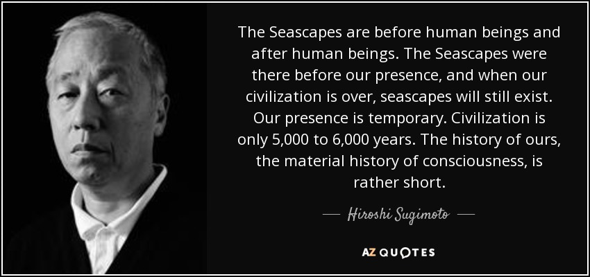 The Seascapes are before human beings and after human beings. The Seascapes were there before our presence, and when our civilization is over, seascapes will still exist. Our presence is temporary. Civilization is only 5,000 to 6,000 years. The history of ours, the material history of consciousness, is rather short. - Hiroshi Sugimoto