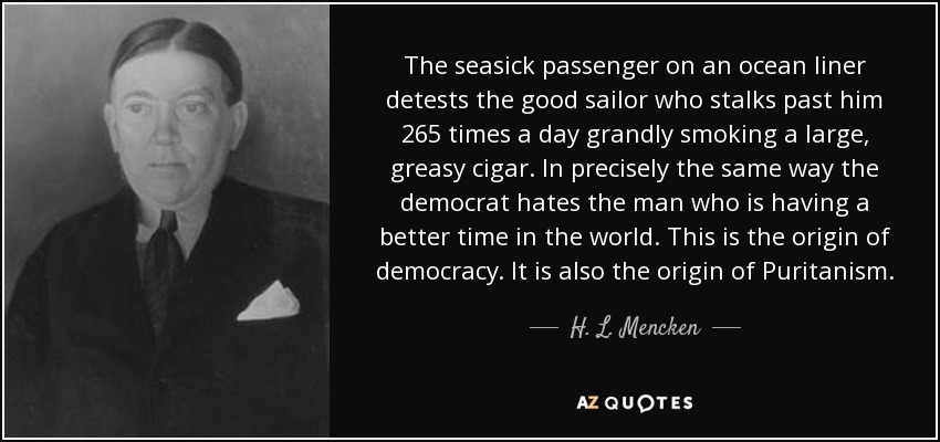 The seasick passenger on an ocean liner detests the good sailor who stalks past him 265 times a day grandly smoking a large, greasy cigar. In precisely the same way the democrat hates the man who is having a better time in the world. This is the origin of democracy. It is also the origin of Puritanism. - H. L. Mencken