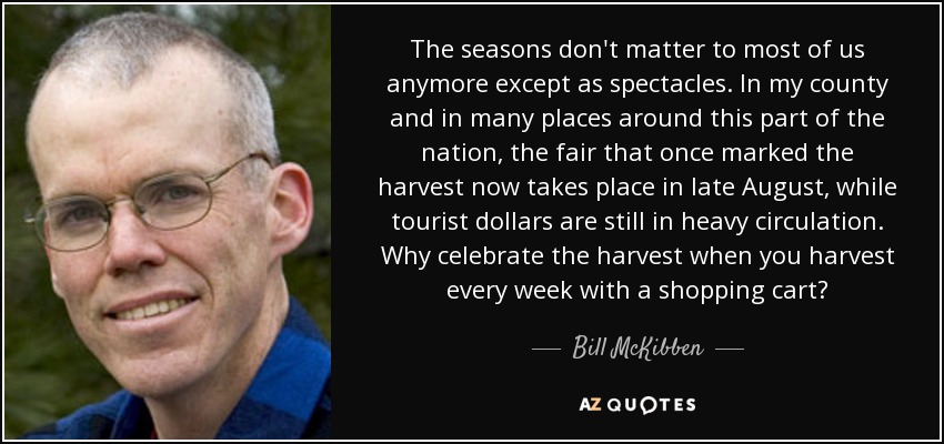 The seasons don't matter to most of us anymore except as spectacles. In my county and in many places around this part of the nation, the fair that once marked the harvest now takes place in late August, while tourist dollars are still in heavy circulation. Why celebrate the harvest when you harvest every week with a shopping cart? - Bill McKibben