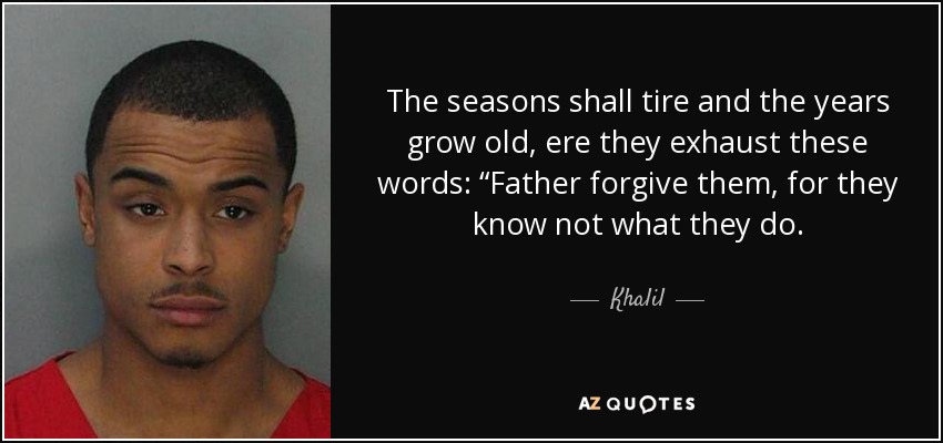 The seasons shall tire and the years grow old, ere they exhaust these words: “Father forgive them, for they know not what they do. - Khalil