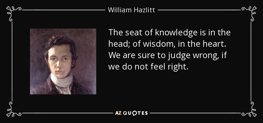The seat of knowledge is in the head; of wisdom, in the heart. We are sure to judge wrong, if we do not feel right. - William Hazlitt