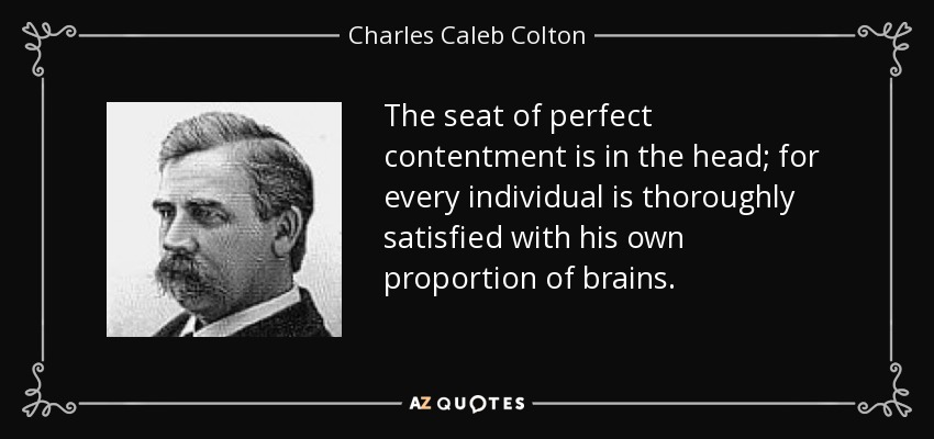 The seat of perfect contentment is in the head; for every individual is thoroughly satisfied with his own proportion of brains. - Charles Caleb Colton