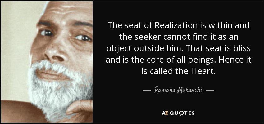 The seat of Realization is within and the seeker cannot find it as an object outside him. That seat is bliss and is the core of all beings. Hence it is called the Heart. - Ramana Maharshi