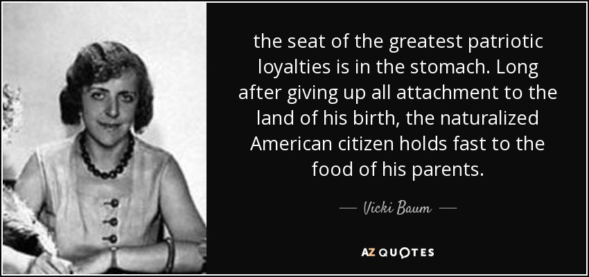 the seat of the greatest patriotic loyalties is in the stomach. Long after giving up all attachment to the land of his birth, the naturalized American citizen holds fast to the food of his parents. - Vicki Baum