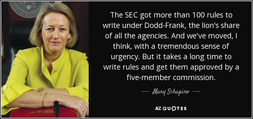 The SEC got more than 100 rules to write under Dodd-Frank, the lion's share of all the agencies. And we've moved, I think, with a tremendous sense of urgency. But it takes a long time to write rules and get them approved by a five-member commission. - Mary Schapiro