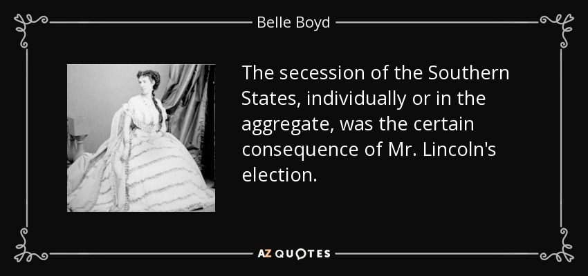 The secession of the Southern States, individually or in the aggregate, was the certain consequence of Mr. Lincoln's election. - Belle Boyd