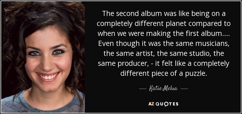 The second album was like being on a completely different planet compared to when we were making the first album. ... Even though it was the same musicians, the same artist, the same studio, the same producer, - it felt like a completely different piece of a puzzle. - Katie Melua