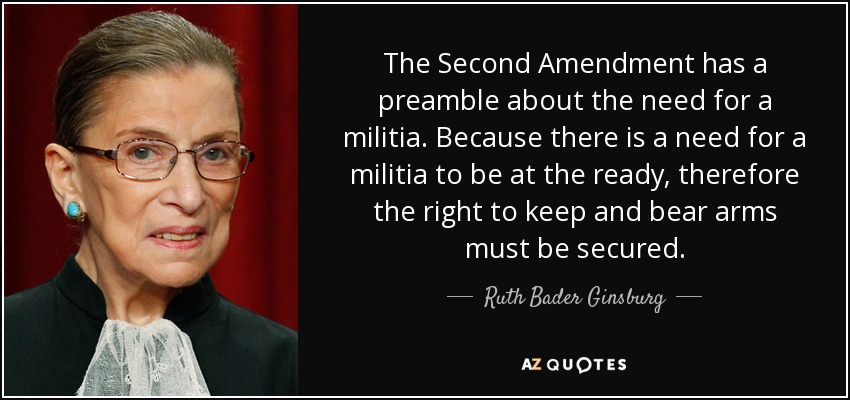 The Second Amendment has a preamble about the need for a militia. Because there is a need for a militia to be at the ready, therefore the right to keep and bear arms must be secured. - Ruth Bader Ginsburg