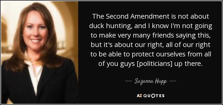 The Second Amendment is not about duck hunting, and I know I'm not going to make very many friends saying this, but it's about our right, all of our right to be able to protect ourselves from all of you guys [politicians] up there. - Suzanna Hupp