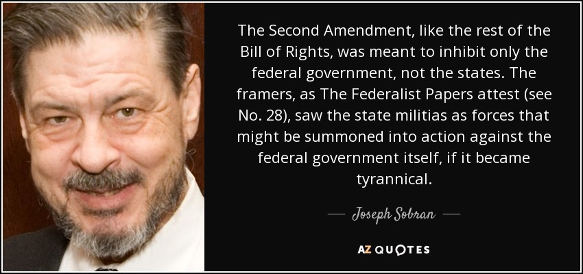 The Second Amendment, like the rest of the Bill of Rights, was meant to inhibit only the federal government, not the states. The framers, as The Federalist Papers attest (see No. 28), saw the state militias as forces that might be summoned into action against the federal government itself, if it became tyrannical. - Joseph Sobran