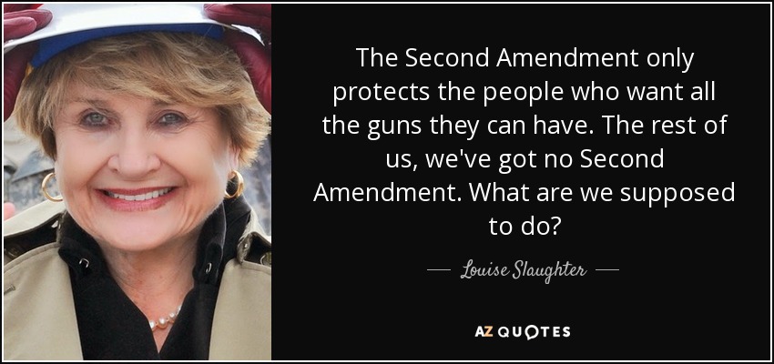 The Second Amendment only protects the people who want all the guns they can have. The rest of us, we've got no Second Amendment. What are we supposed to do? - Louise Slaughter