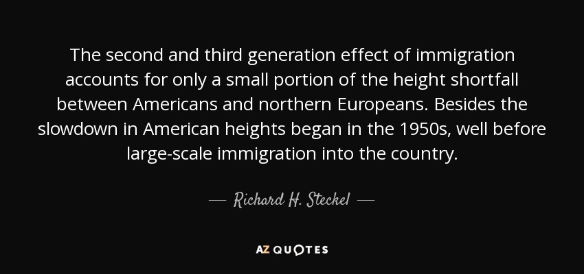 The second and third generation effect of immigration accounts for only a small portion of the height shortfall between Americans and northern Europeans. Besides the slowdown in American heights began in the 1950s, well before large-scale immigration into the country. - Richard H. Steckel