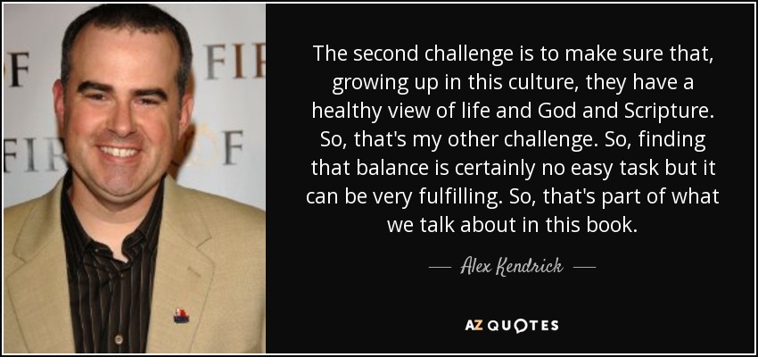 The second challenge is to make sure that, growing up in this culture, they have a healthy view of life and God and Scripture. So, that's my other challenge. So, finding that balance is certainly no easy task but it can be very fulfilling. So, that's part of what we talk about in this book. - Alex Kendrick