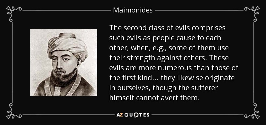 The second class of evils comprises such evils as people cause to each other, when, e.g. , some of them use their strength against others. These evils are more numerous than those of the first kind... they likewise originate in ourselves, though the sufferer himself cannot avert them. - Maimonides