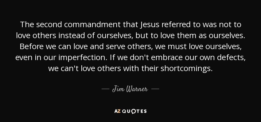 The second commandment that Jesus referred to was not to love others instead of ourselves, but to love them as ourselves. Before we can love and serve others, we must love ourselves, even in our imperfection. If we don't embrace our own defects, we can't love others with their shortcomings. - Jim Warner