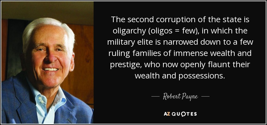 The second corruption of the state is oligarchy (oligos = few), in which the military elite is narrowed down to a few ruling families of immense wealth and prestige, who now openly flaunt their wealth and possessions. - Robert Payne