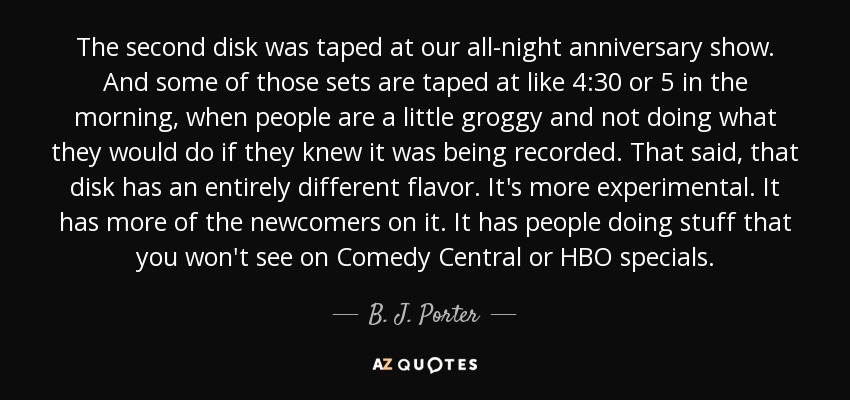 The second disk was taped at our all-night anniversary show. And some of those sets are taped at like 4:30 or 5 in the morning, when people are a little groggy and not doing what they would do if they knew it was being recorded. That said, that disk has an entirely different flavor. It's more experimental. It has more of the newcomers on it. It has people doing stuff that you won't see on Comedy Central or HBO specials. - B. J. Porter