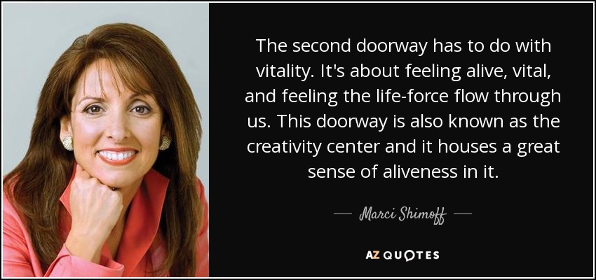 The second doorway has to do with vitality. It's about feeling alive, vital, and feeling the life-force flow through us. This doorway is also known as the creativity center and it houses a great sense of aliveness in it. - Marci Shimoff