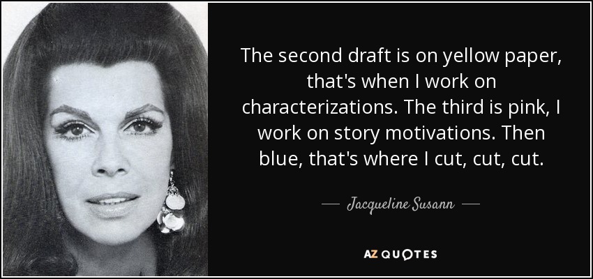 The second draft is on yellow paper, that's when I work on characterizations. The third is pink, I work on story motivations. Then blue, that's where I cut, cut, cut. - Jacqueline Susann