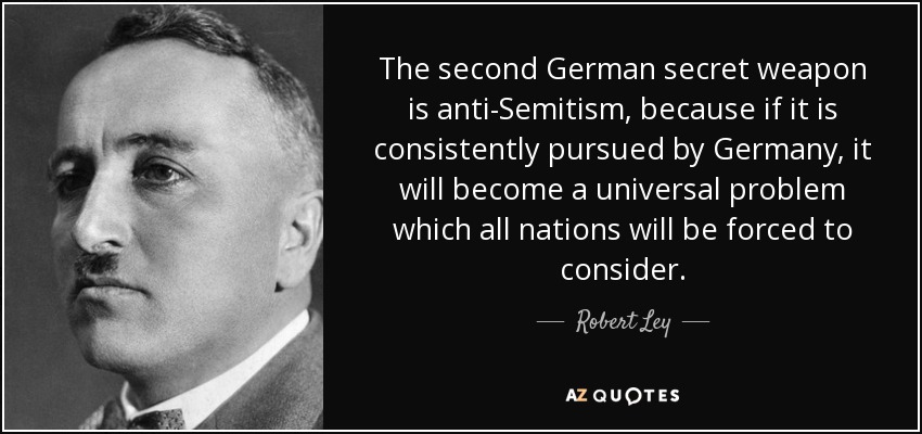 The second German secret weapon is anti-Semitism, because if it is consistently pursued by Germany, it will become a universal problem which all nations will be forced to consider. - Robert Ley